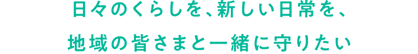 日々のくらしを、新しい日常を、地域の皆さまと一緒に守りたい