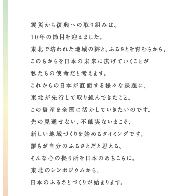 震災から復興への取り組みは、10年の節目を迎えました。東北で培われた地域の絆と、ふるさとを育むちから。このちからを日本の未来に広げていくことが私たちの使命だと考えます。これからの日本が直面する様々な課題に、東北が先行して取り組んできたこと。この資産を全国に活かしていきたいのです。先の見通せない、不確実ないまこそ、新しい地域づくりを始めるタイミングです。誰もが自分のふるさとだと思える、そんな心の拠り所を日本のあちこちに。東北のシンポジウムから、日本のふるさとづくりが始まります。